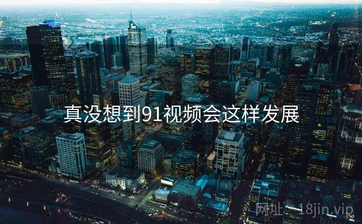 真没想到91视频会这样发展