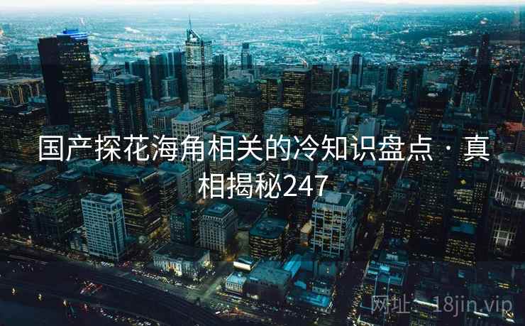 国产探花海角相关的冷知识盘点 · 真相揭秘247